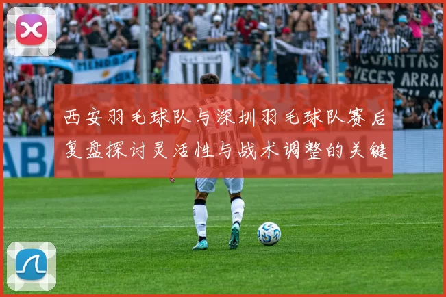 西安羽毛球队与深圳羽毛球队赛后复盘探讨灵活性与战术调整的关键因素