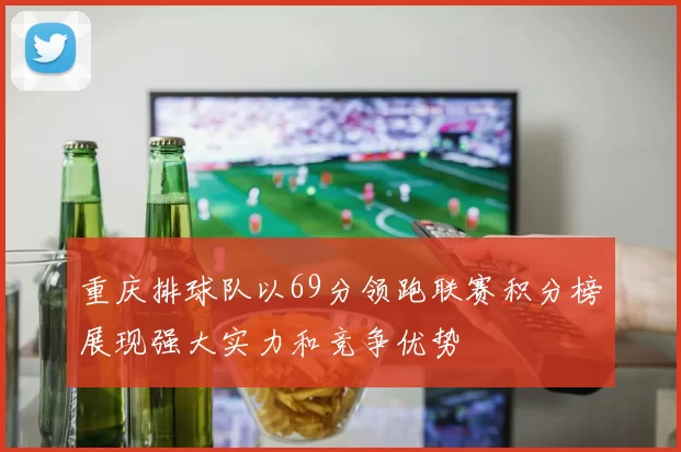 重庆排球队以69分领跑联赛积分榜展现强大实力和竞争优势