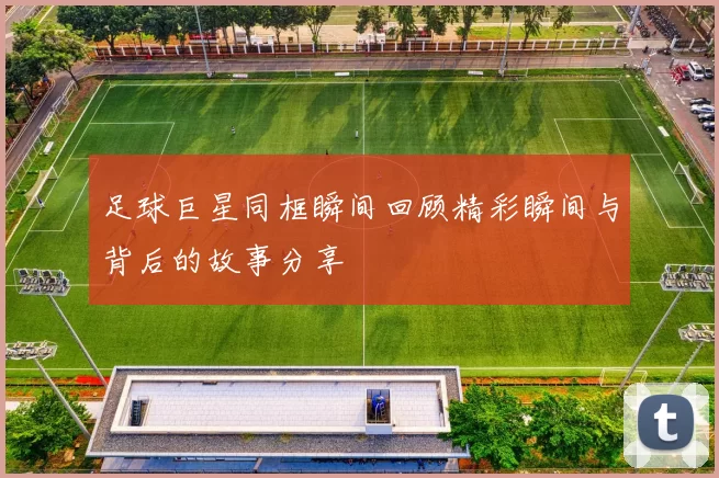 足球巨星同框瞬间回顾精彩瞬间与背后的故事分享