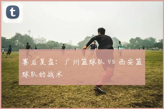 赛后复盘：广州篮球队 vs 西安篮球队的战术