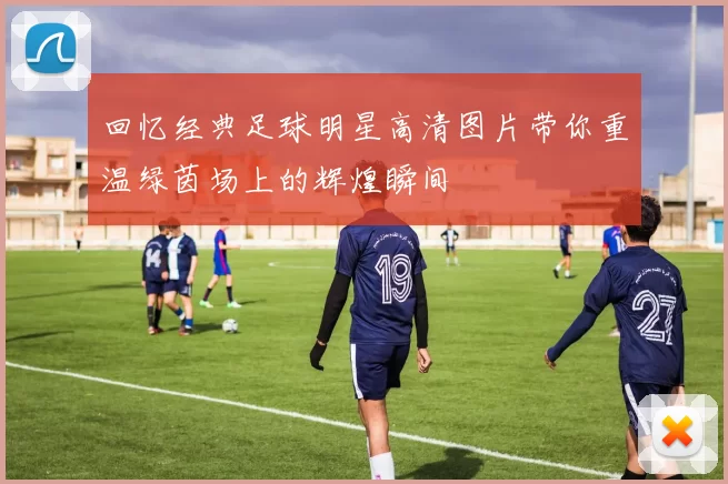 回忆经典足球明星高清图片带你重温绿茵场上的辉煌瞬间