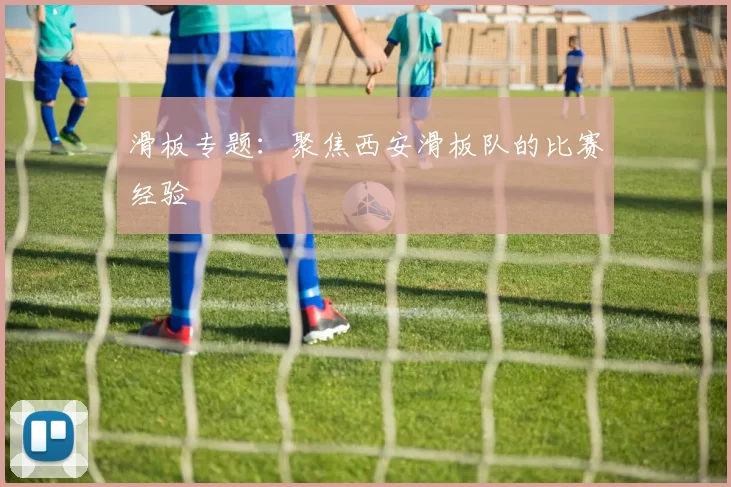 滑板专题：聚焦西安滑板队的比赛经验