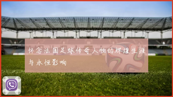 怀念法国足球传奇人物的辉煌生涯与永恒影响