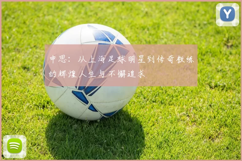 申思：从上海足球明星到传奇教练的辉煌人生与不懈追求