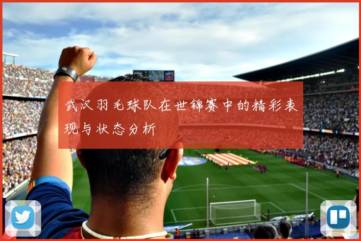 武汉羽毛球队在世锦赛中的精彩表现与状态分析